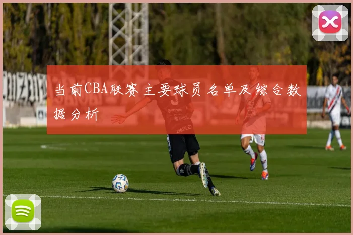 当前CBA联赛主要球员名单及综合数据分析