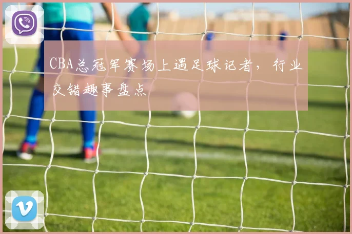CBA总冠军赛场上遇足球记者，行业交错趣事盘点