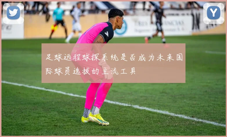 足球远程球探系统是否成为未来国际球员选拔的主流工具