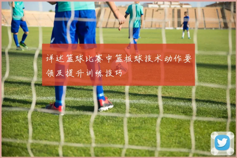 详述篮球比赛中篮板球技术动作要领及提升训练技巧