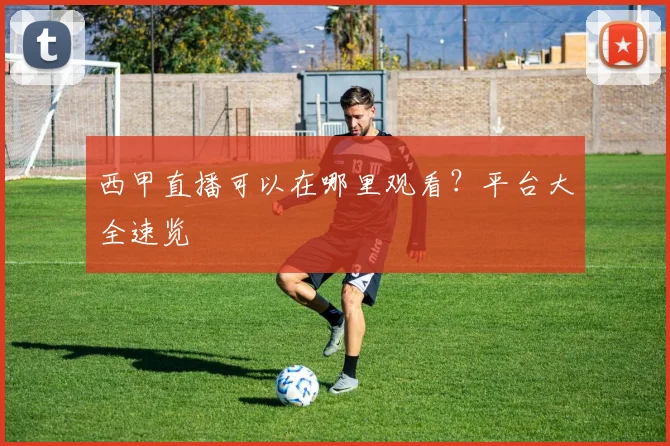 西甲直播可以在哪里观看？平台大全速览